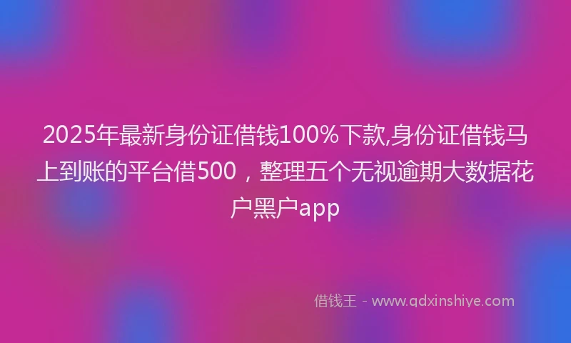 2025年最新身份证借钱100%下款,身份证借钱马上到账的平台借500，整理五个无视逾期大数据花户黑户app