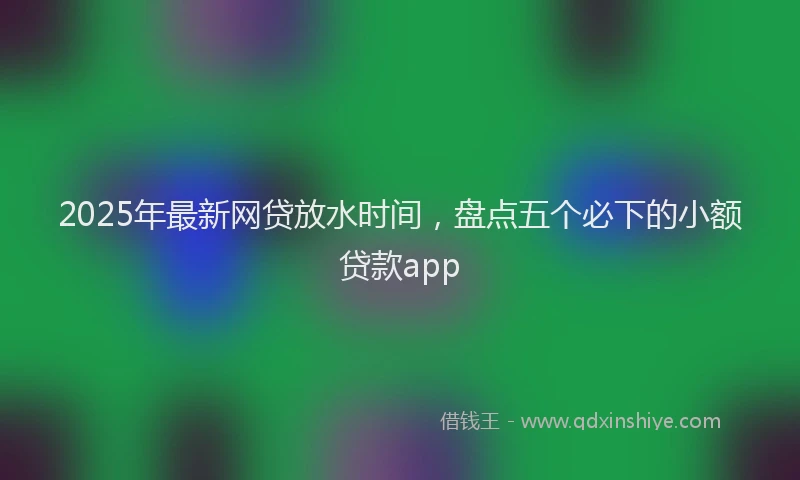 2025年最新网贷放水时间，盘点五个必下的小额贷款app