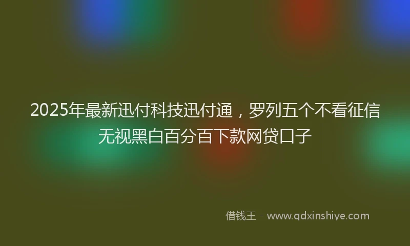 2025年最新迅付科技迅付通，罗列五个不看征信无视黑白百分百下款网贷口子