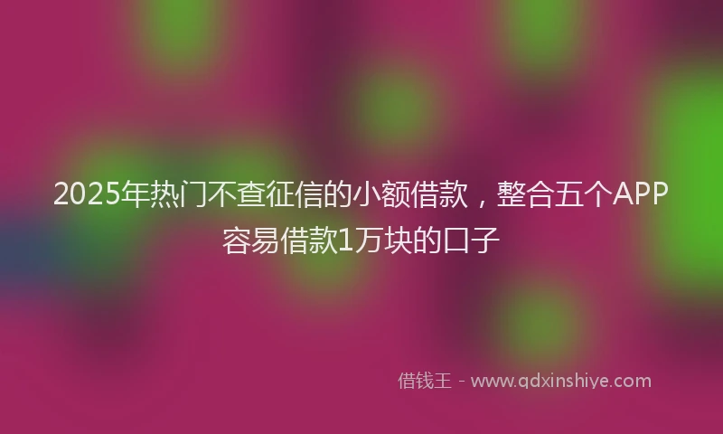 2025年热门不查征信的小额借款，整合五个APP容易借款1万块的口子