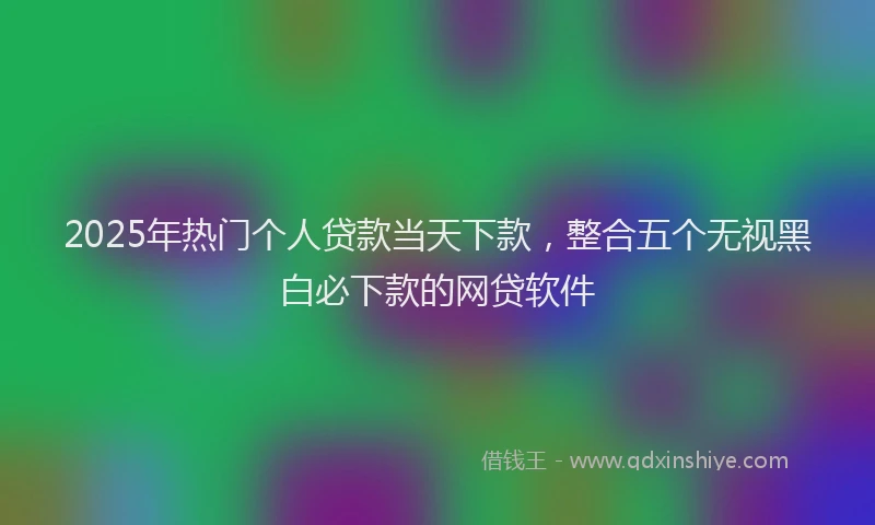 2025年热门个人贷款当天下款，整合五个无视黑白必下款的网贷软件