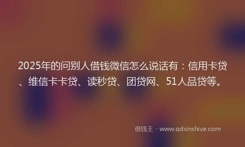 2025年的问别人借钱微信怎么说话有：信用卡贷、维信卡卡贷、读秒贷、团贷网、51人品贷等。