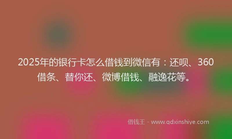 2025年的银行卡怎么借钱到微信有：还呗、360借条、替你还、微博借钱、融逸花等。