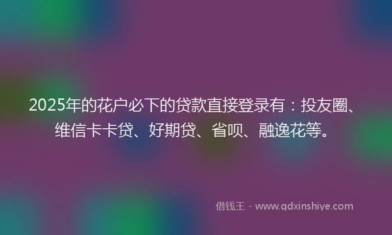 2025年的花户必下的贷款直接登录有：投友圈、维信卡卡贷、好期贷、省呗、融逸花等。