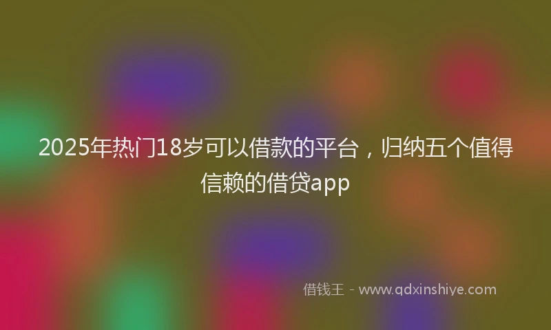 2025年热门18岁可以借款的平台，归纳五个值得信赖的借贷app