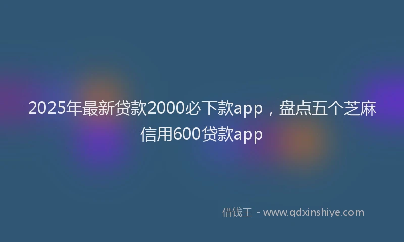 2025年最新贷款2000必下款app，盘点五个芝麻信用600贷款app