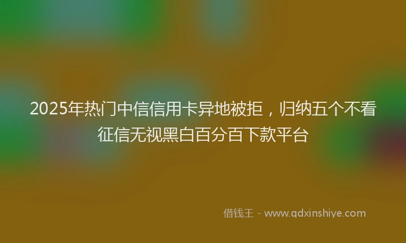 2025年热门中信信用卡异地被拒，归纳五个不看征信无视黑白百分百下款平台