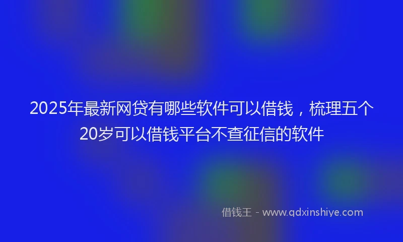 2025年最新网贷有哪些软件可以借钱，梳理五个20岁可以借钱平台不查征信的软件