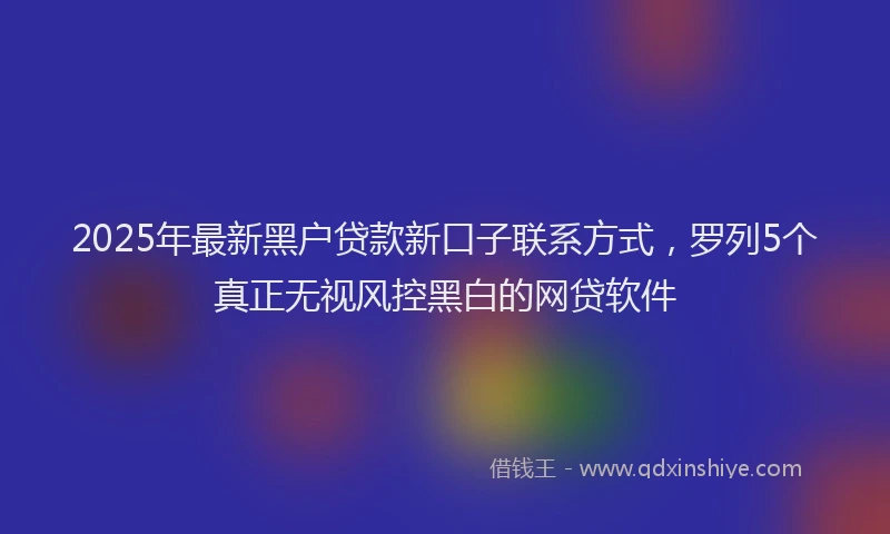 2025年最新黑户贷款新口子联系方式，罗列5个真正无视风控黑白的网贷软件