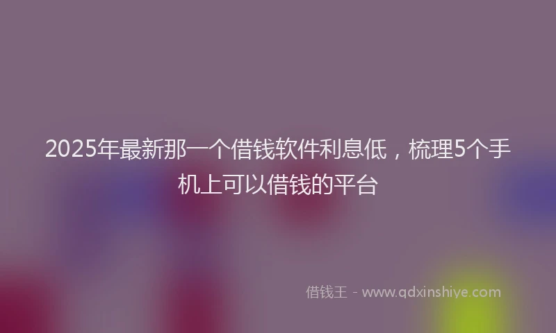 2025年最新那一个借钱软件利息低，梳理5个手机上可以借钱的平台
