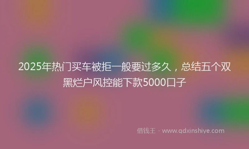 2025年热门买车被拒一般要过多久，总结五个双黑烂户风控能下款5000口子