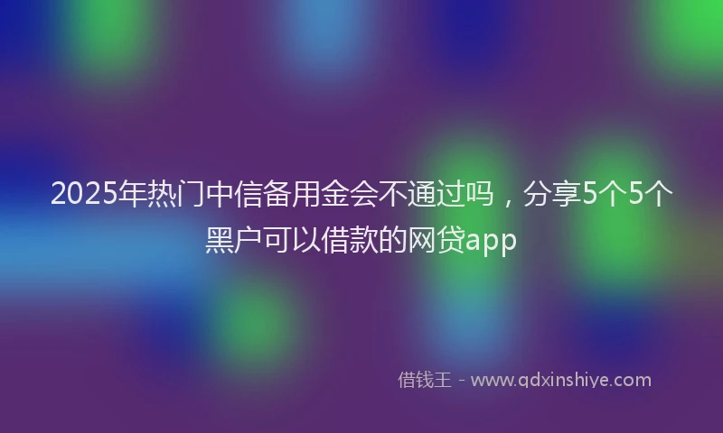 2025年热门中信备用金会不通过吗，分享5个5个黑户可以借款的网贷app