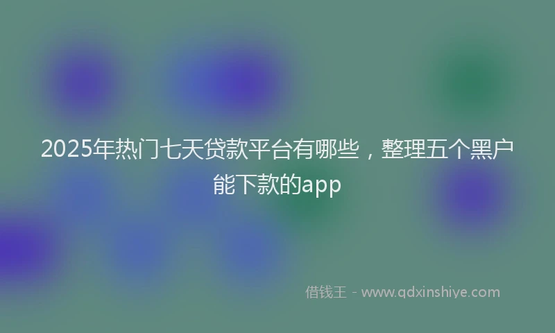2025年热门七天贷款平台有哪些，整理五个黑户能下款的app