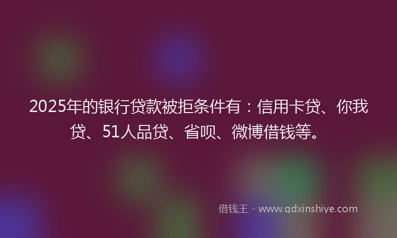 2025年的银行贷款被拒条件有：信用卡贷、你我贷、51人品贷、省呗、微博借钱等。
