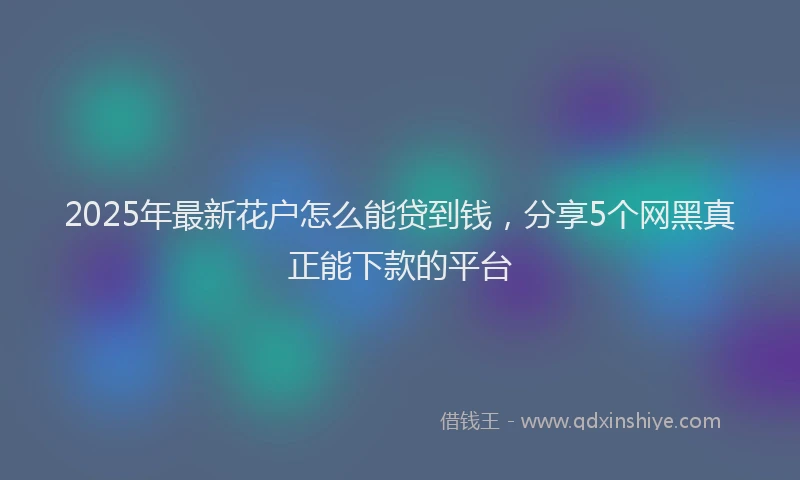 2025年最新花户怎么能贷到钱，分享5个网黑真正能下款的平台