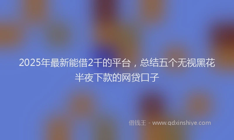 2025年最新能借2千的平台，总结五个无视黑花半夜下款的网贷口子