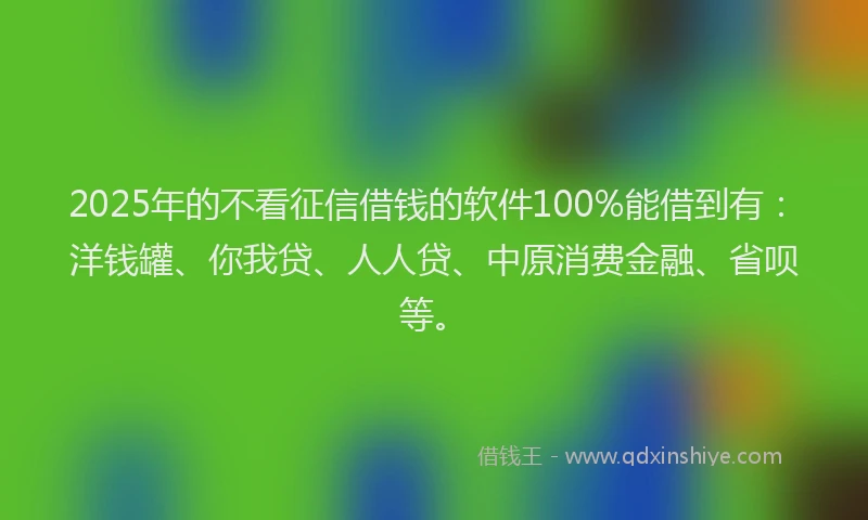 2025年的不看征信借钱的软件100%能借到有：洋钱罐、你我贷、人人贷、中原消费金融、省呗等。