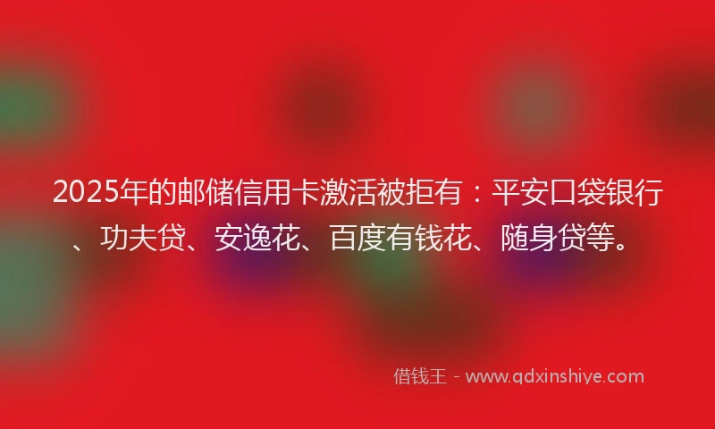 2025年的邮储信用卡激活被拒有：平安口袋银行、功夫贷、安逸花、百度有钱花、随身贷等。