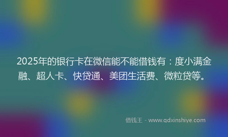 2025年的银行卡在微信能不能借钱有：度小满金融、超人卡、快贷通、美团生活费、微粒贷等。