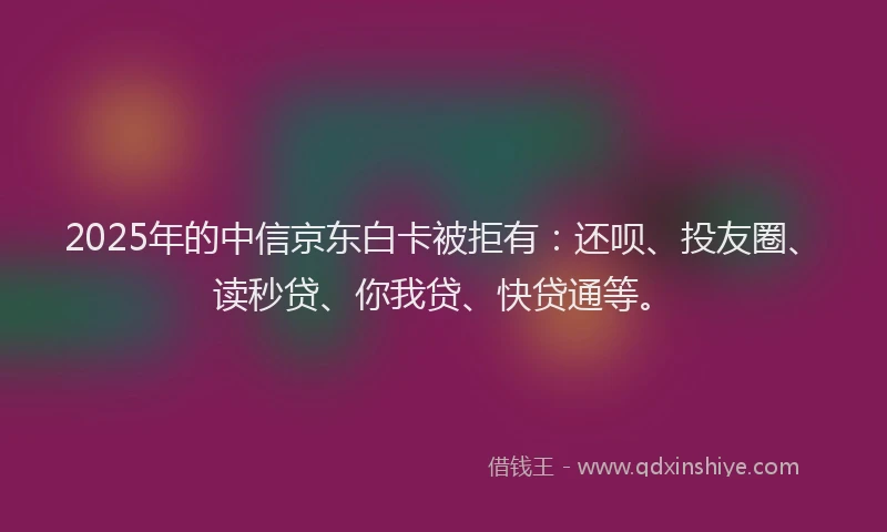 2025年的中信京东白卡被拒有：还呗、投友圈、读秒贷、你我贷、快贷通等。
