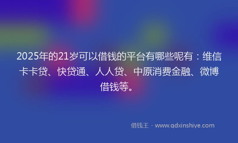 2025年的21岁可以借钱的平台有哪些呢有：维信卡卡贷、快贷通、人人贷、中原消费金融、微博借钱等。