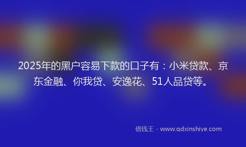 2025年的黑户容易下款的口子有：小米贷款、京东金融、你我贷、安逸花、51人品贷等。