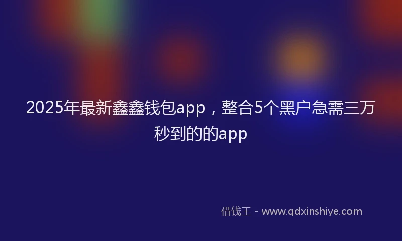 2025年最新鑫鑫钱包app，整合5个黑户急需三万秒到的的app