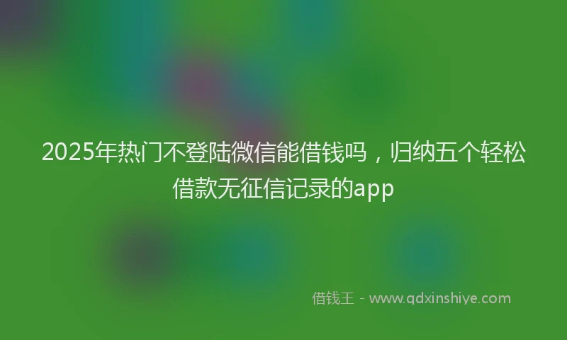 2025年热门不登陆微信能借钱吗，归纳五个轻松借款无征信记录的app