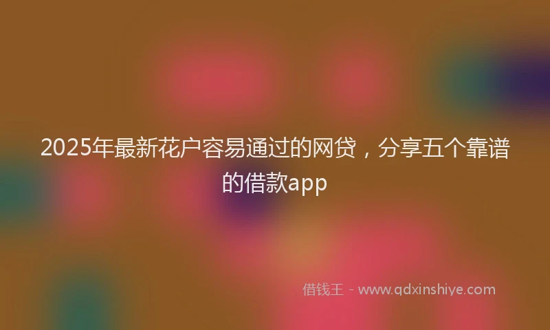 2025年最新花户容易通过的网贷，分享五个靠谱的借款app