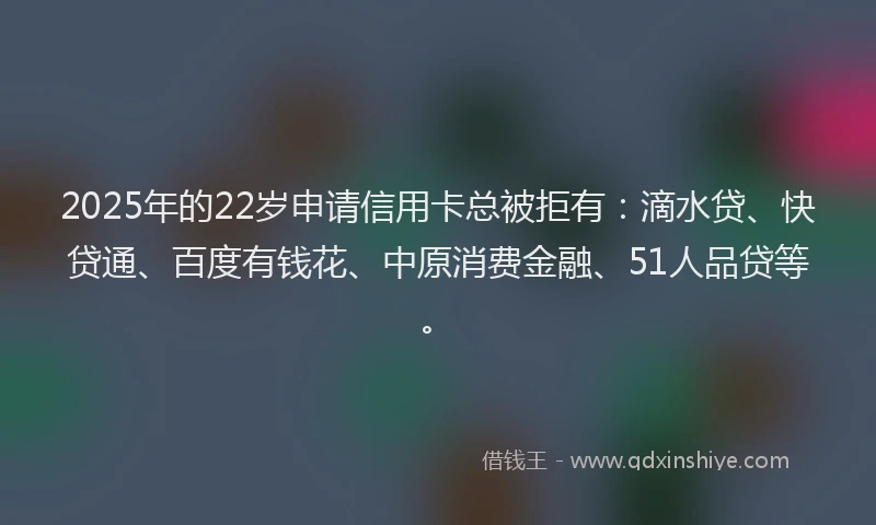 2025年的22岁申请信用卡总被拒有：滴水贷、快贷通、百度有钱花、中原消费金融、51人品贷等。