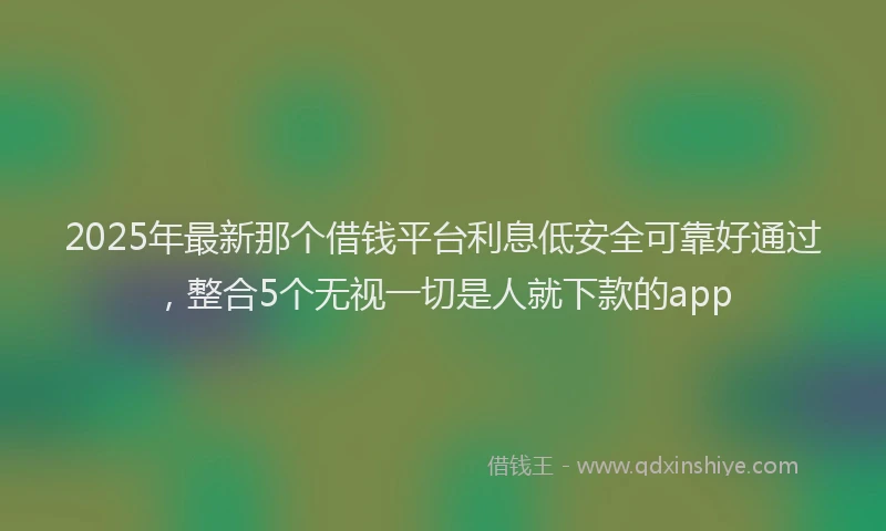 2025年最新那个借钱平台利息低安全可靠好通过，整合5个无视一切是人就下款的app