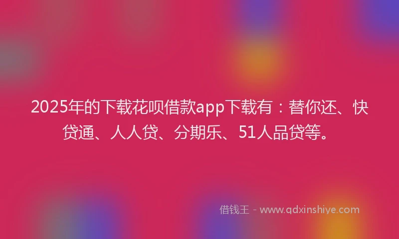 2025年的下载花呗借款app下载有：替你还、快贷通、人人贷、分期乐、51人品贷等。