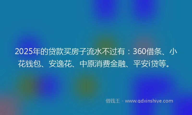 2025年的贷款买房子流水不过有：360借条、小花钱包、安逸花、中原消费金融、平安i贷等。