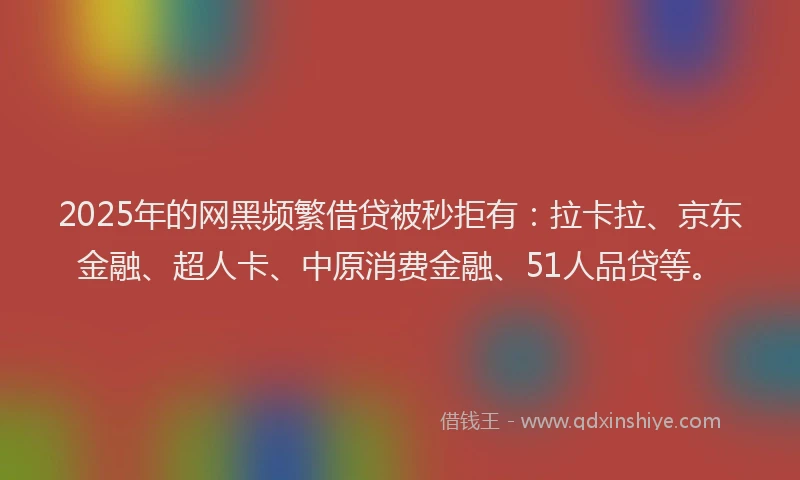 2025年的网黑频繁借贷被秒拒有：拉卡拉、京东金融、超人卡、中原消费金融、51人品贷等。