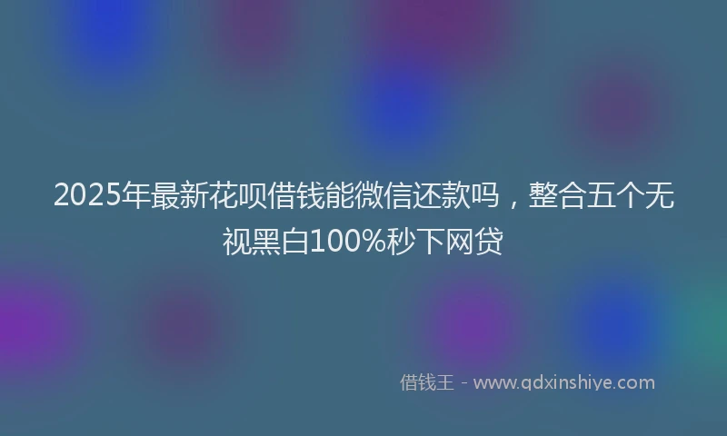 2025年最新花呗借钱能微信还款吗，整合五个无视黑白100%秒下网贷