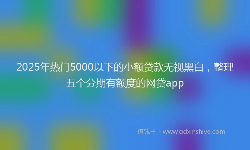 2025年热门5000以下的小额贷款无视黑白，整理五个分期有额度的网贷app
