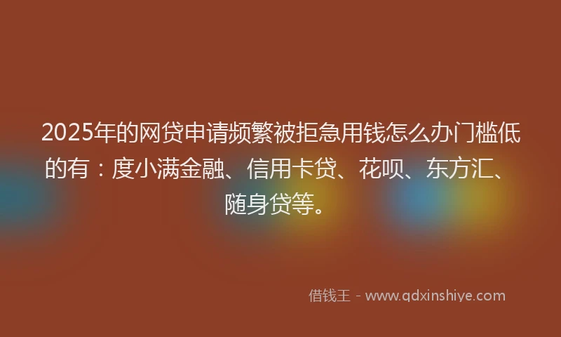 2025年的网贷申请频繁被拒急用钱怎么办门槛低的有：度小满金融、信用卡贷、花呗、东方汇、随身贷等。