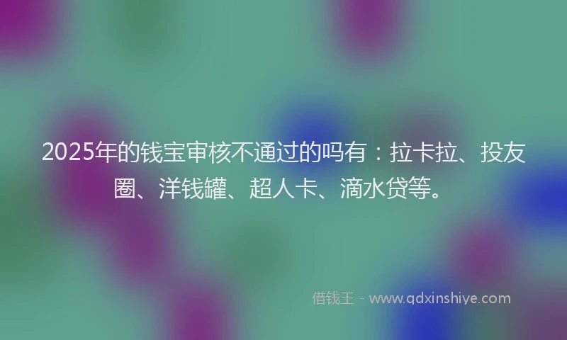 2025年的钱宝审核不通过的吗有：拉卡拉、投友圈、洋钱罐、超人卡、滴水贷等。