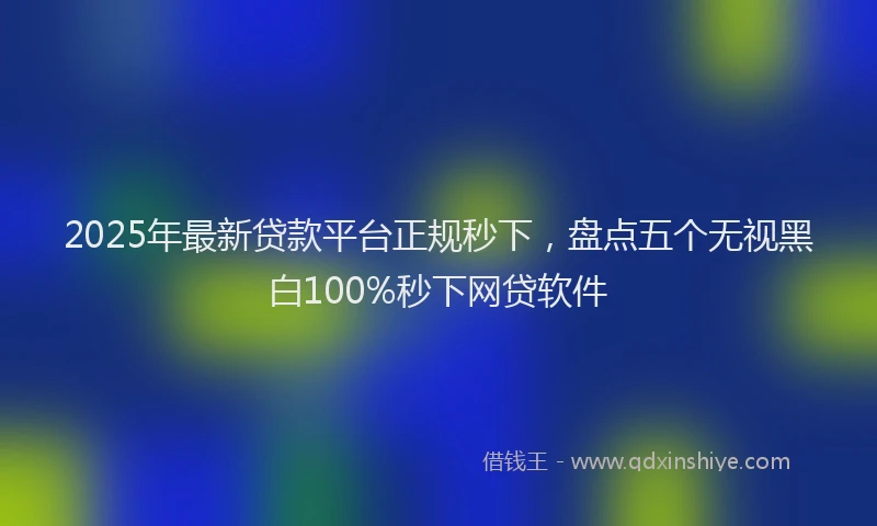 2025年最新贷款平台正规秒下，盘点五个无视黑白100%秒下网贷软件