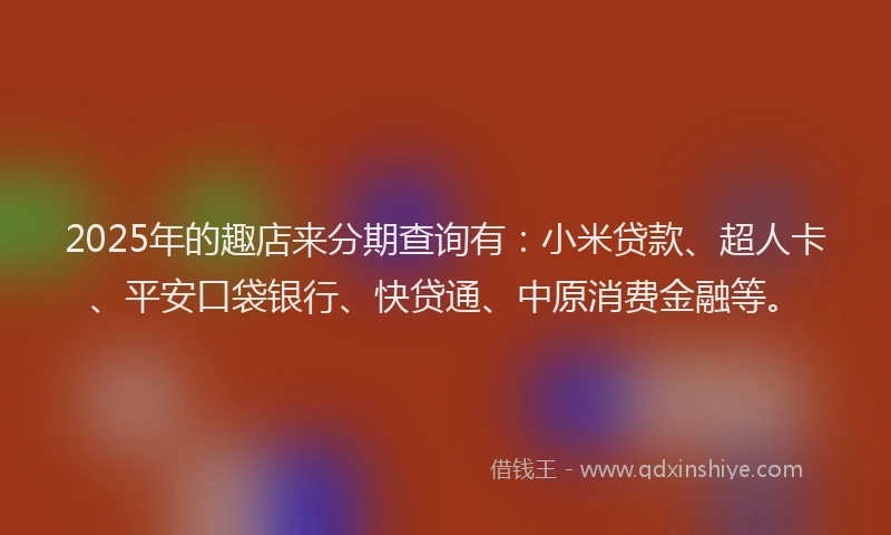 2025年的趣店来分期查询有：小米贷款、超人卡、平安口袋银行、快贷通、中原消费金融等。