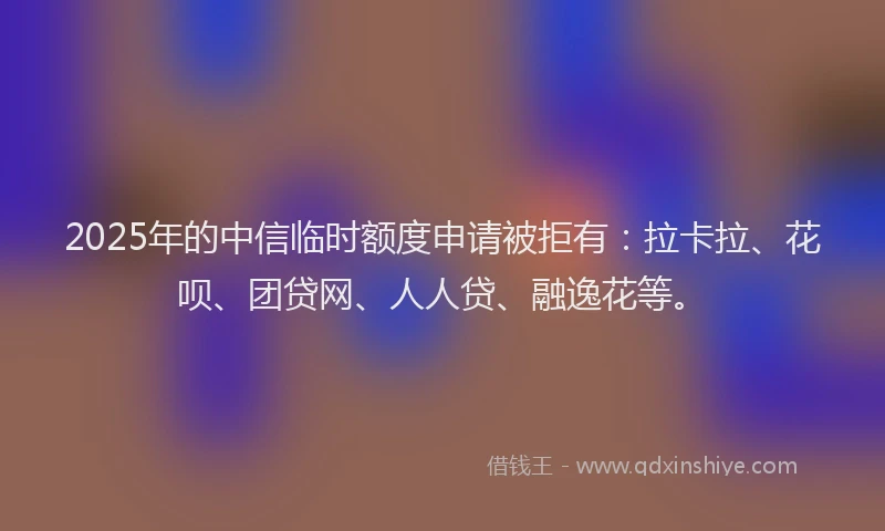 2025年的中信临时额度申请被拒有：拉卡拉、花呗、团贷网、人人贷、融逸花等。