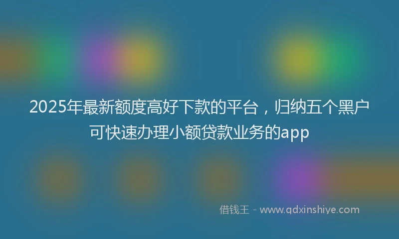 2025年最新额度高好下款的平台，归纳五个黑户可快速办理小额贷款业务的app