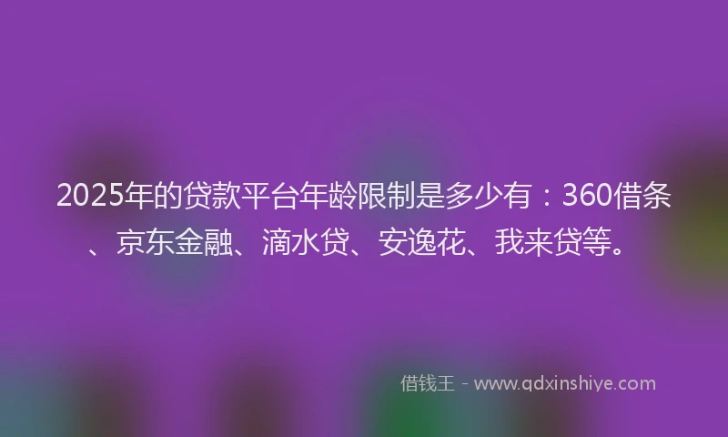 2025年的贷款平台年龄限制是多少有：360借条、京东金融、滴水贷、安逸花、我来贷等。