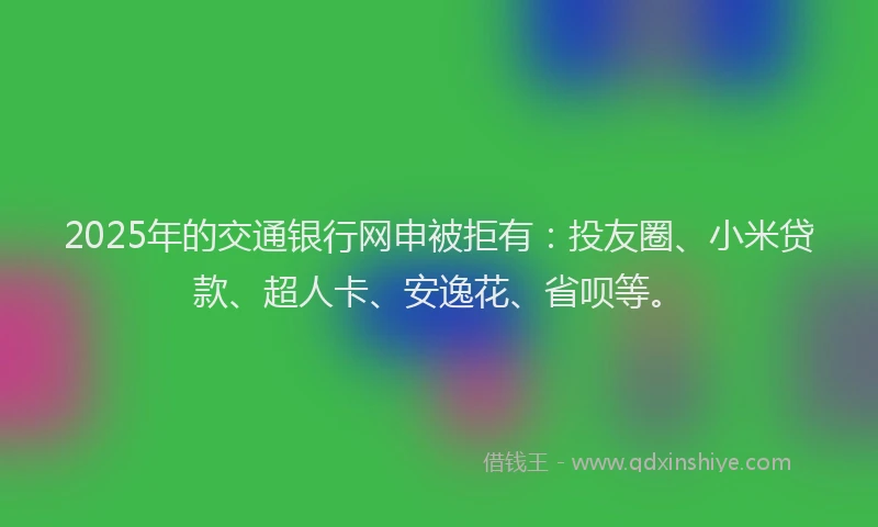 2025年的交通银行网申被拒有：投友圈、小米贷款、超人卡、安逸花、省呗等。