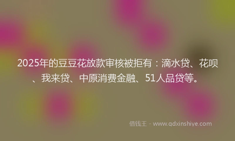 2025年的豆豆花放款审核被拒有：滴水贷、花呗、我来贷、中原消费金融、51人品贷等。