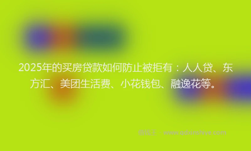 2025年的买房贷款如何防止被拒有：人人贷、东方汇、美团生活费、小花钱包、融逸花等。