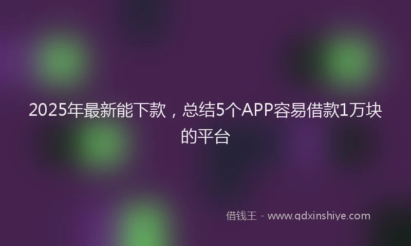 2025年最新能下款，总结5个APP容易借款1万块的平台