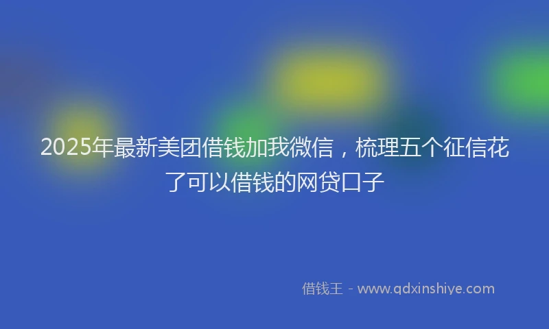 2025年最新美团借钱加我微信，梳理五个征信花了可以借钱的网贷口子
