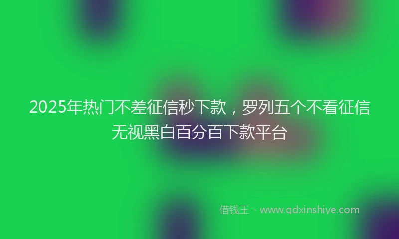 2025年热门不差征信秒下款，罗列五个不看征信无视黑白百分百下款平台