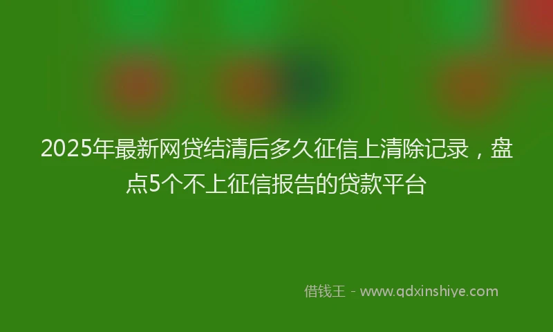 2025年最新网贷结清后多久征信上清除记录，盘点5个不上征信报告的贷款平台